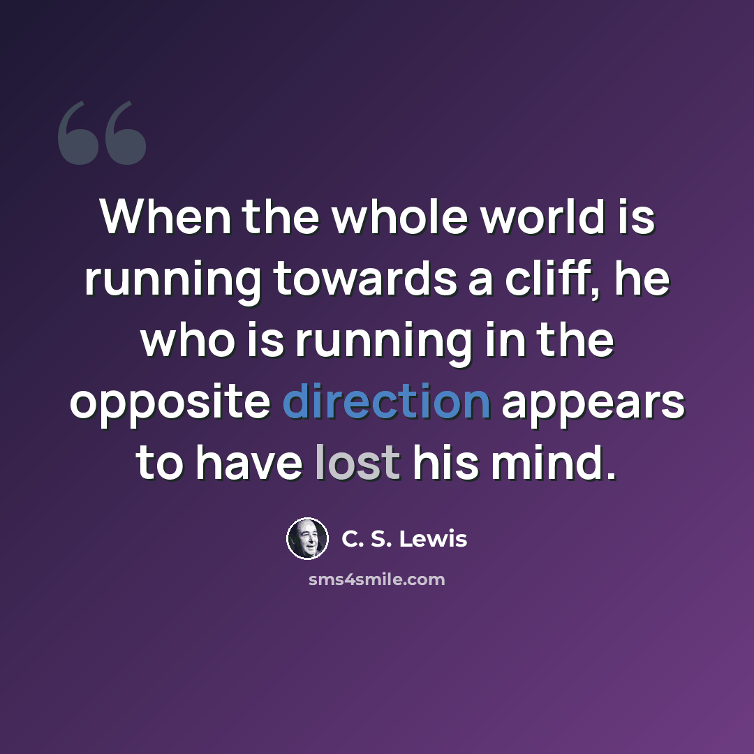 “When the whole world is running towards a cliff, he who is running in the opposite direction appears to have lost his mind.” quote by C. S. Lewis