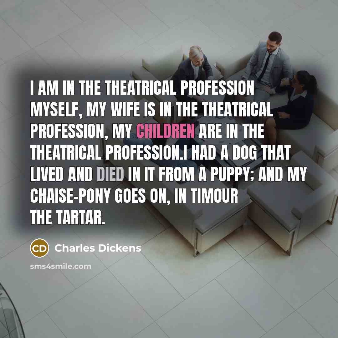 “I am in the theatrical profession myself, my wife is in the theatrical profession, my children are in the theatrical profession.I had a dog that lived and died in it from a puppy; and my chaise-pony goes on, in Timour the Tartar.” quote by Charles Dickens