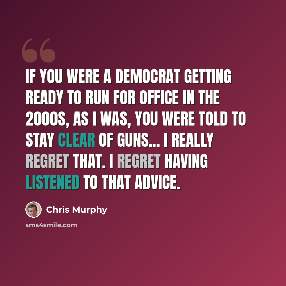 “If you were a Democrat getting ready to run for office in the 2000s, as I was, you were told to stay clear of guns... I really regret that. I regret having listened to that advice.” quote by Chris Murphy