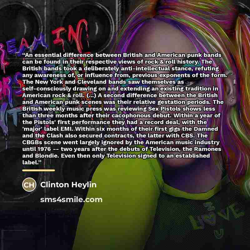 “An essential difference between British and American punk bands can be found in their respective views of rock & roll history. The British bands took a deliberately anti-intellectual stance, refuting any awareness of, or influence from, previous exponents of the form. The New York and Cleveland…” quote by Clinton Heylin
