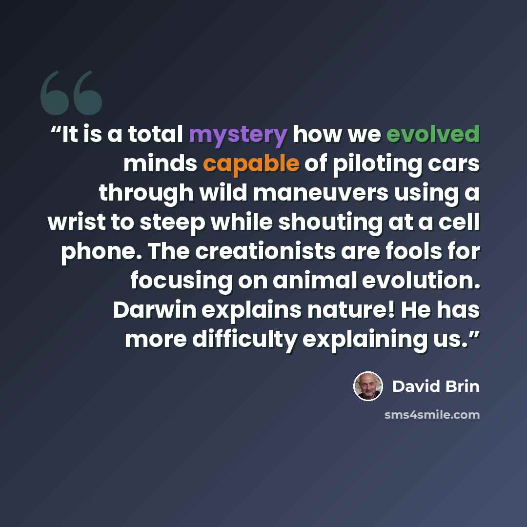“It is a total mystery how we evolved minds capable of piloting cars through wild maneuvers using a wrist to steep while shouting at a cell phone. The creationists are fools for focusing on animal evolution. Darwin explains nature! He has more difficulty explaining us.” quote by David Brin