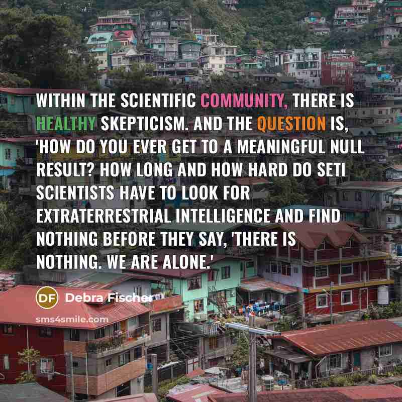 “Within the scientific community, there is healthy skepticism. And the question is, 'How do you ever get to a meaningful null result? How long and how hard do SETI scientists have to look for extraterrestrial intelligence and find nothing before they say, 'There is nothing. We are alone.'” quote by Debra Fischer