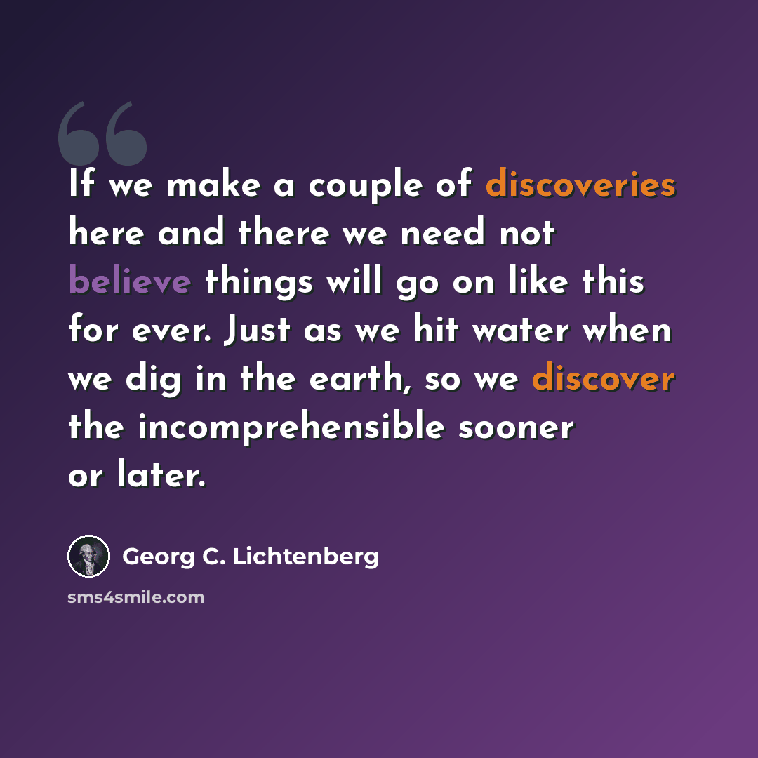 “If we make a couple of discoveries here and there we need not believe things will go on like this for ever. Just as we hit water when we dig in the earth, so we discover the incomprehensible sooner or later.” quote by Georg C. Lichtenberg