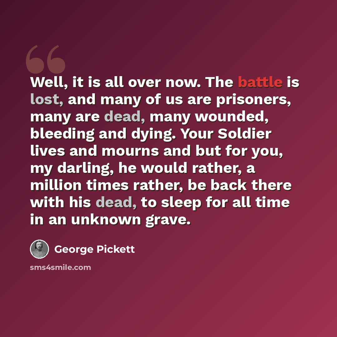 “Well, it is all over now. The battle is lost, and many of us are prisoners, many are dead, many wounded, bleeding and dying. Your Soldier lives and mourns and but for you, my darling, he would rather, a million times rather, be back there with his dead, to sleep for all time in an unknown grave.” quote by George Pickett
