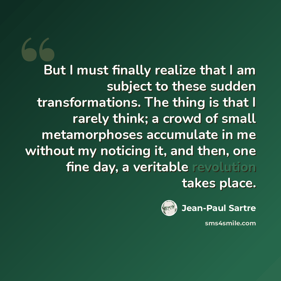 “But I must finally realize that I am subject to these sudden transformations. The thing is that I rarely think; a crowd of small metamorphoses accumulate in me without my noticing it, and then, one fine day, a veritable revolution takes place.” quote by Jean-Paul Sartre