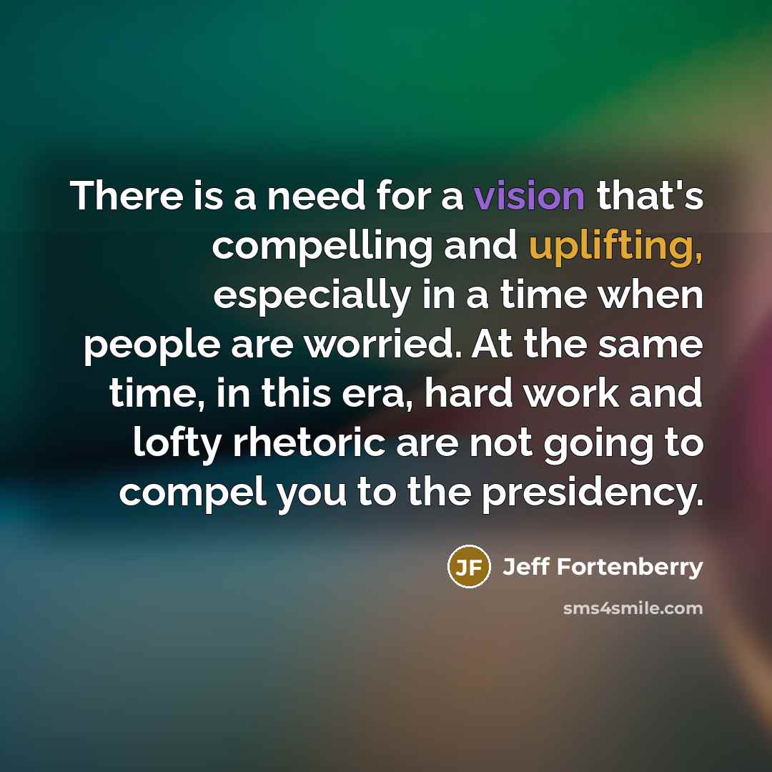 “There is a need for a vision that's compelling and uplifting, especially in a time when people are worried. At the same time, in this era, hard work and lofty rhetoric are not going to compel you to the presidency.” quote by Jeff Fortenberry