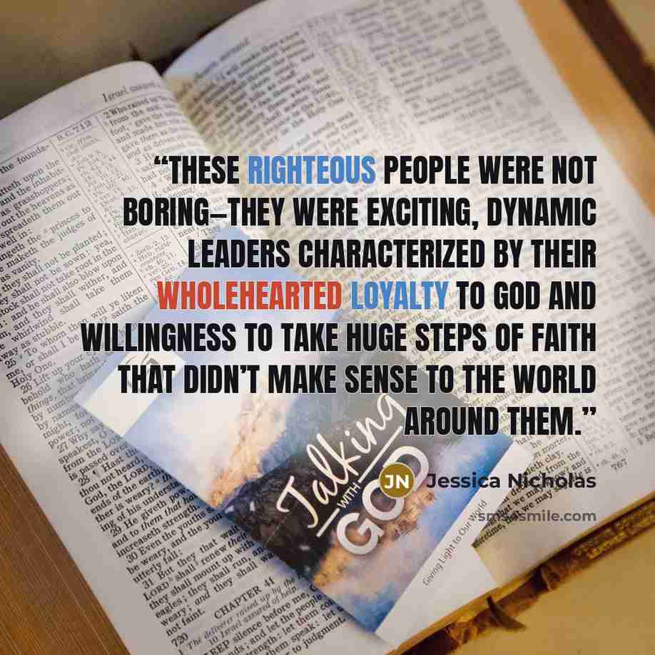 “These righteous people were not boring—they were exciting, dynamic leaders characterized by their wholehearted loyalty to God and willingness to take huge steps of faith that didn’t make sense to the world around them.” quote by Jessica Nicholas