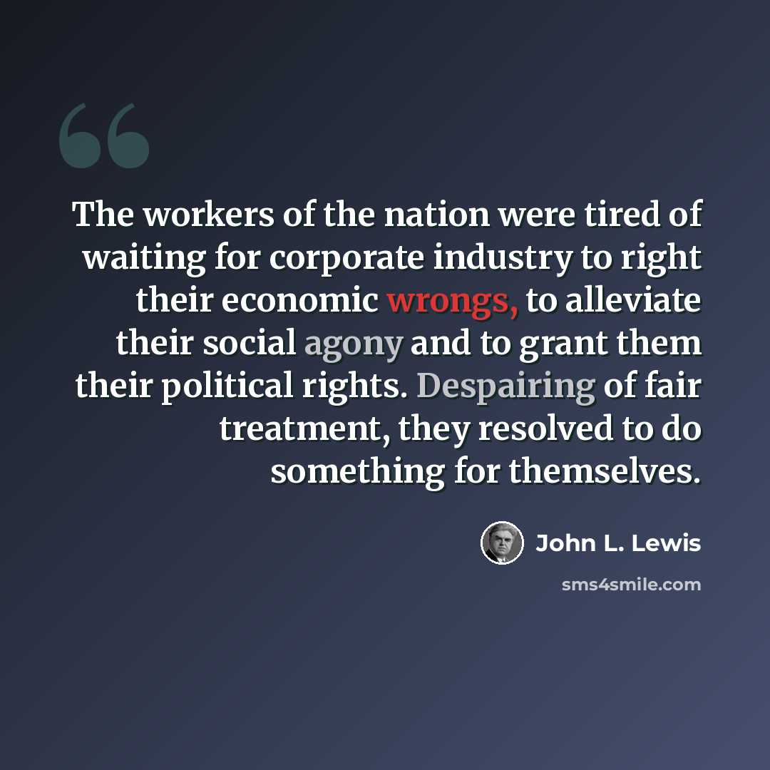 “The workers of the nation were tired of waiting for corporate industry to right their economic wrongs, to alleviate their social agony and to grant them their political rights. Despairing of fair treatment, they resolved to do something for themselves.” quote by John L. Lewis