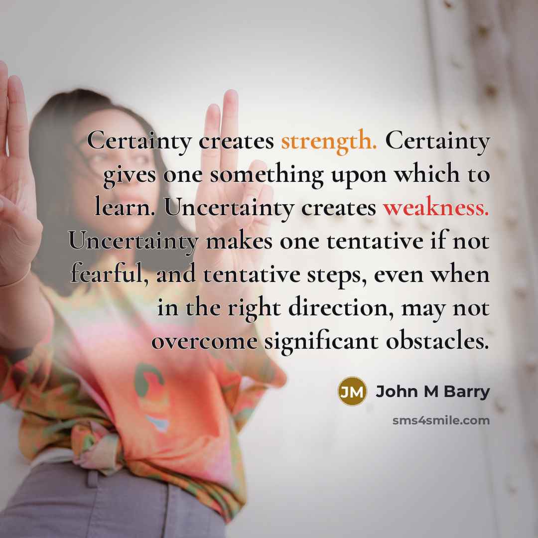 “Certainty creates strength. Certainty gives one something upon which to learn. Uncertainty creates weakness. Uncertainty makes one tentative if not fearful, and tentative steps, even when in the right direction, may not overcome significant obstacles.” quote by John M Barry
