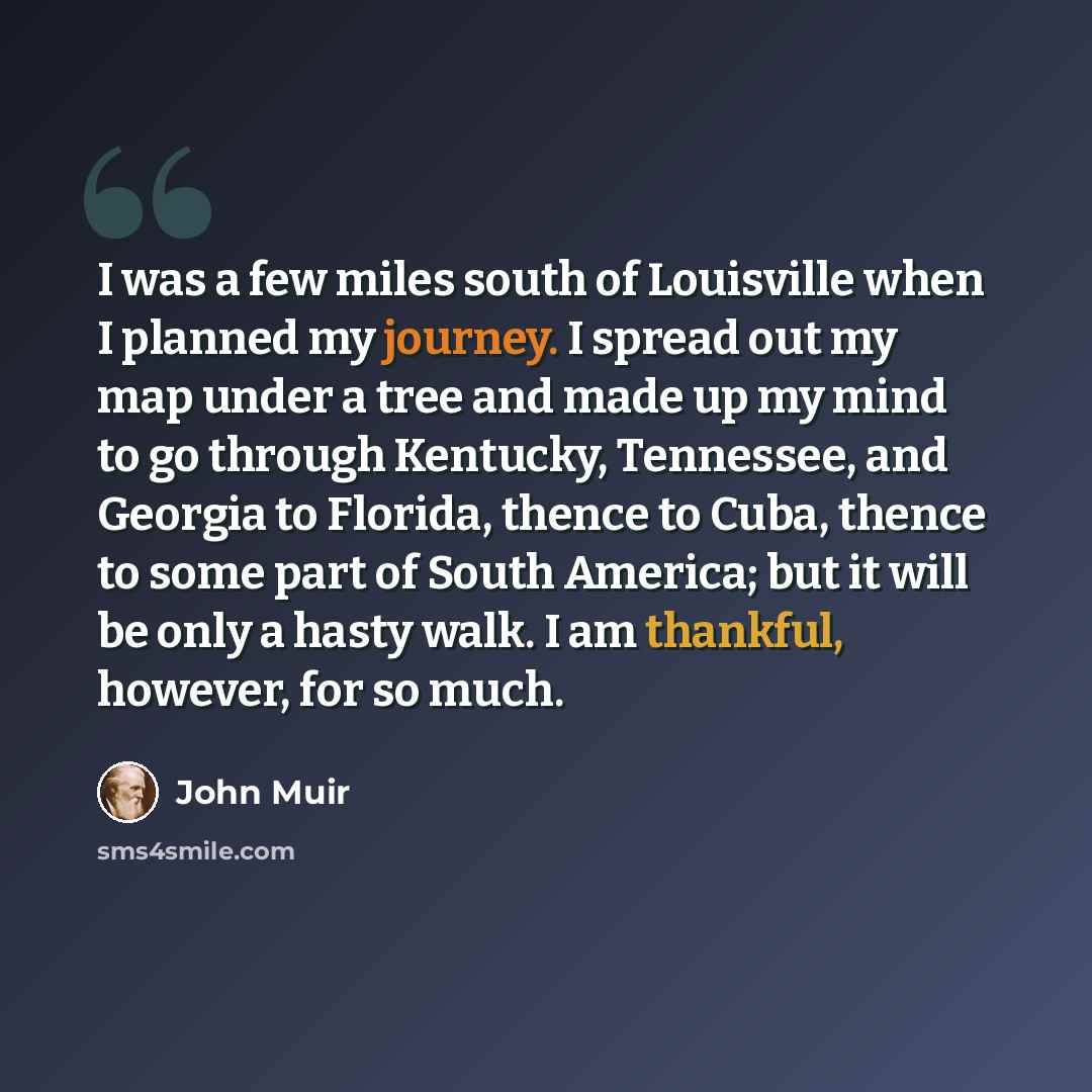 “I was a few miles south of Louisville when I planned my journey. I spread out my map under a tree and made up my mind to go through Kentucky, Tennessee, and Georgia to Florida, thence to Cuba, thence to some part of South America; but it will be only a hasty walk. I am thankful, however, for so…” quote by John Muir