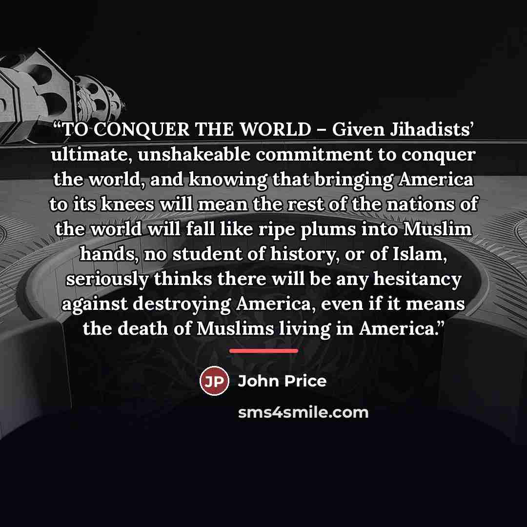 “TO CONQUER THE WORLD – Given Jihadists’ ultimate, unshakeable commitment to conquer the world, and knowing that bringing America to its knees will mean the rest of the nations of the world will fall like ripe plums into Muslim hands, no student of history, or of Islam, seriously thinks there will…” quote by John Price