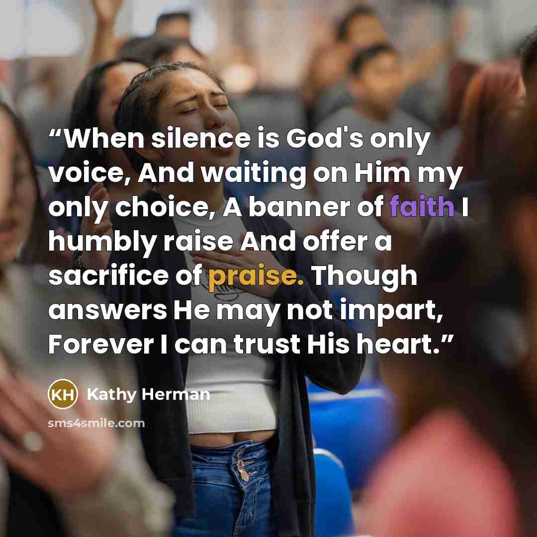 “When silence is God's only voice, And waiting on Him my only choice, A banner of faith I humbly raise And offer a sacrifice of praise. Though answers He may not impart, Forever I can trust His heart.” quote by Kathy Herman