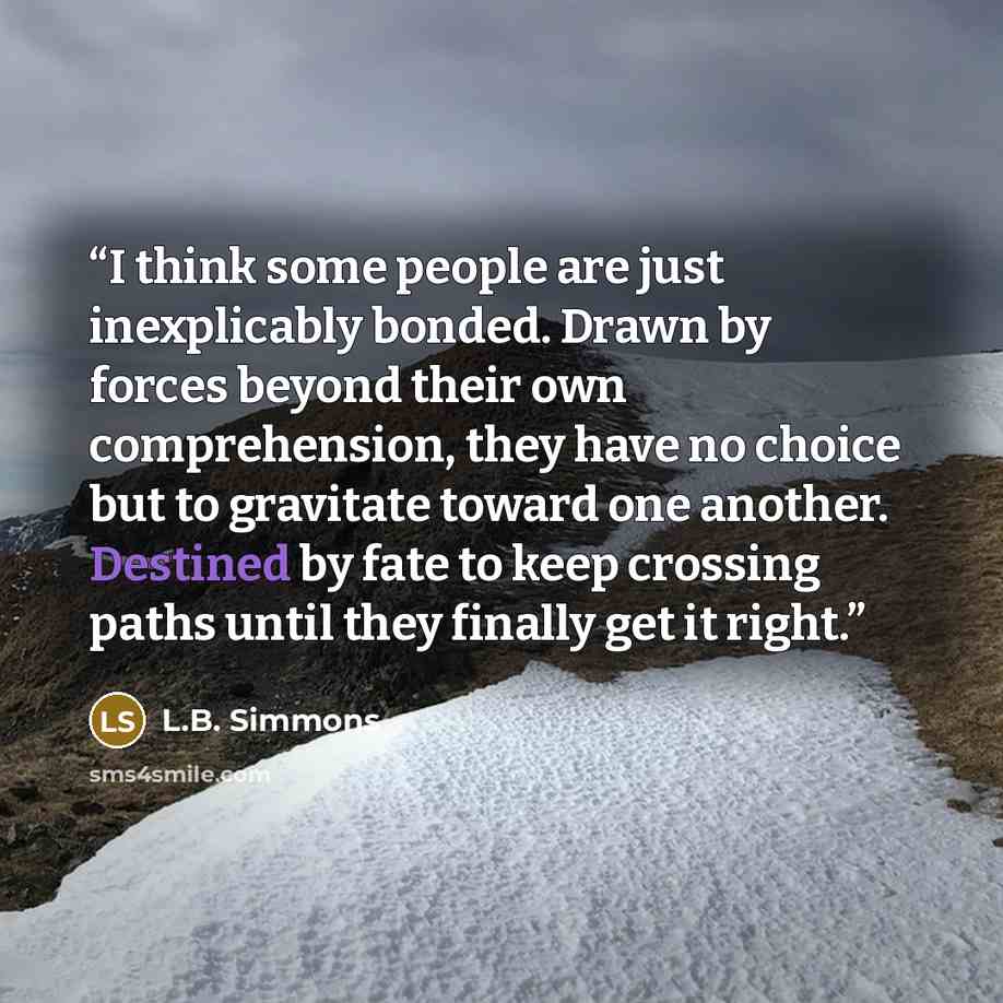 “I think some people are just inexplicably bonded. Drawn by forces beyond their own comprehension, they have no choice but to gravitate toward one another. Destined by fate to keep crossing paths until they finally get it right.” quote by L.B. Simmons