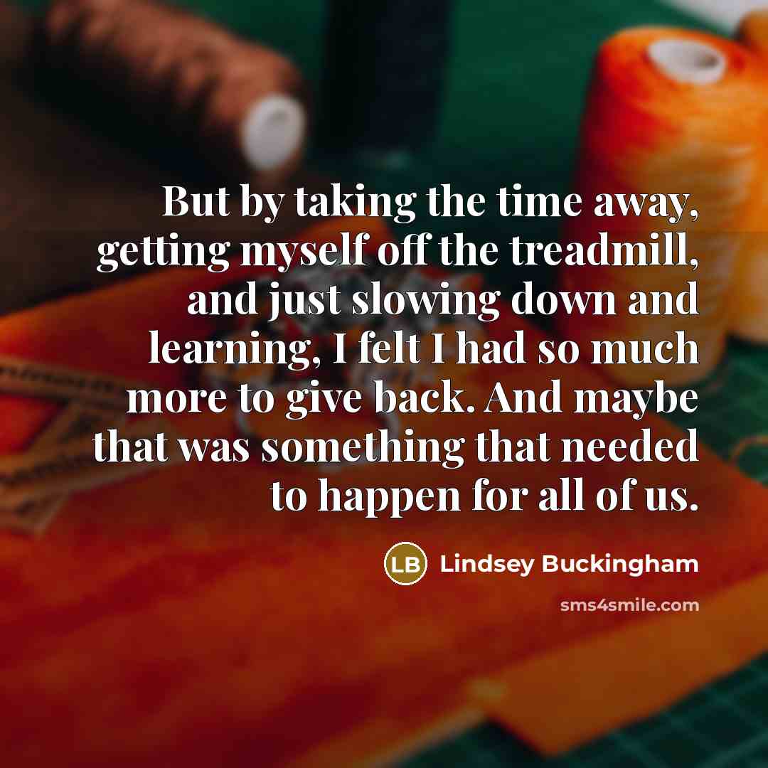 “But by taking the time away, getting myself off the treadmill, and just slowing down and learning, I felt I had so much more to give back. And maybe that was something that needed to happen for all of us.” quote by Lindsey Buckingham
