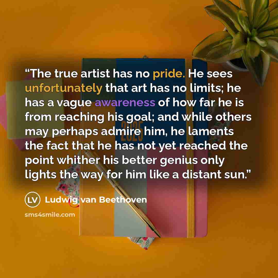 “The true artist has no pride. He sees unfortunately that art has no limits; he has a vague awareness of how far he is from reaching his goal; and while others may perhaps admire him, he laments the fact that he has not yet reached the point whither his better genius only lights the way for him…” quote by Ludwig van Beethoven