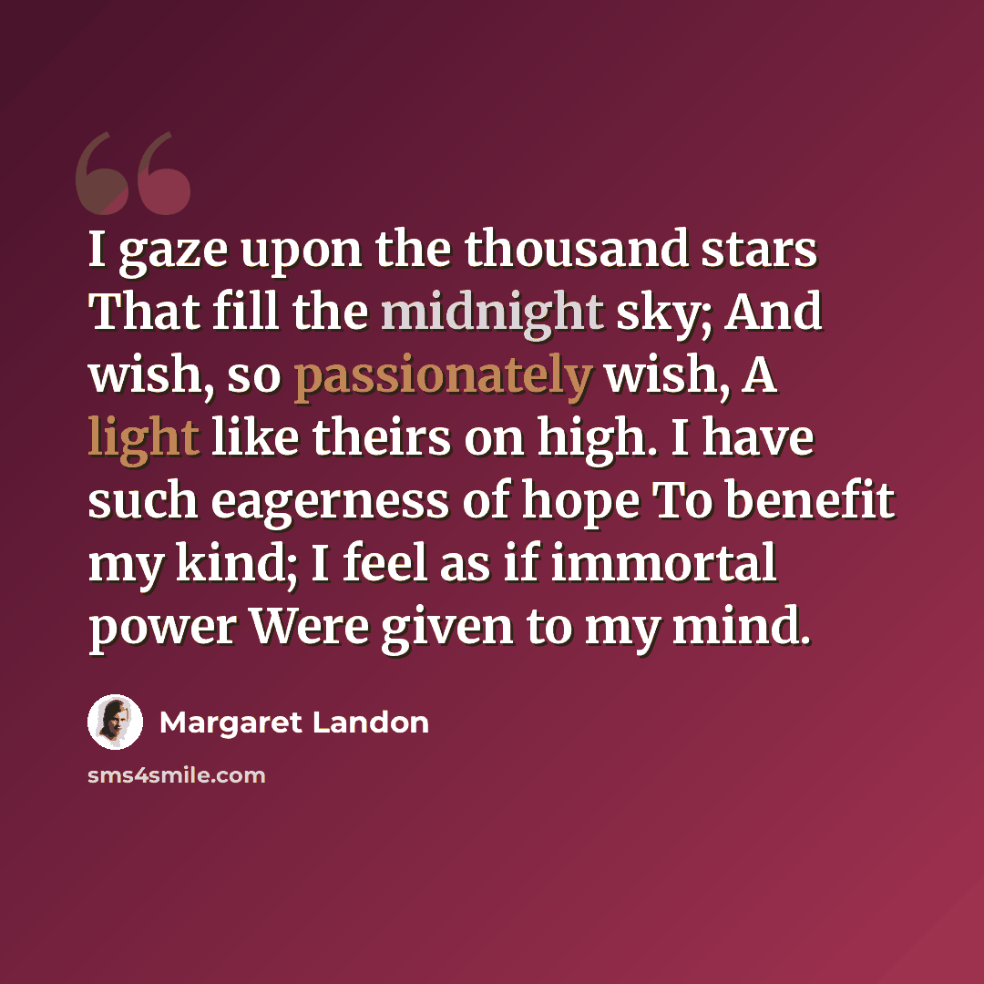 “I gaze upon the thousand stars That fill the midnight sky; And wish, so passionately wish, A light like theirs on high. I have such eagerness of hope To benefit my kind; I feel as if immortal power Were given to my mind.” quote by Margaret Landon