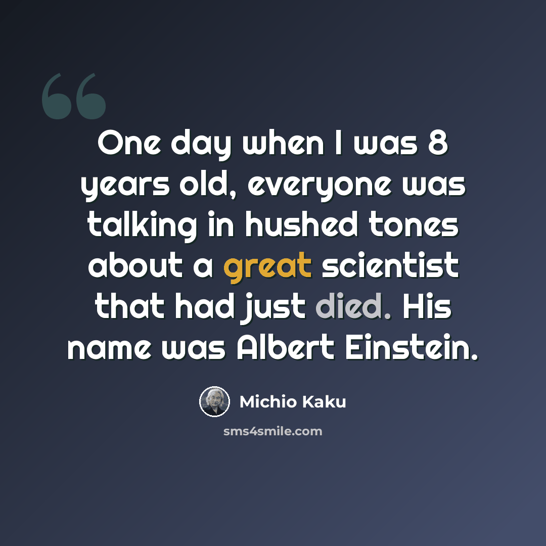 “One day when I was 8 years old, everyone was talking in hushed tones about a great scientist that had just died. His name was Albert Einstein.” quote by Michio Kaku