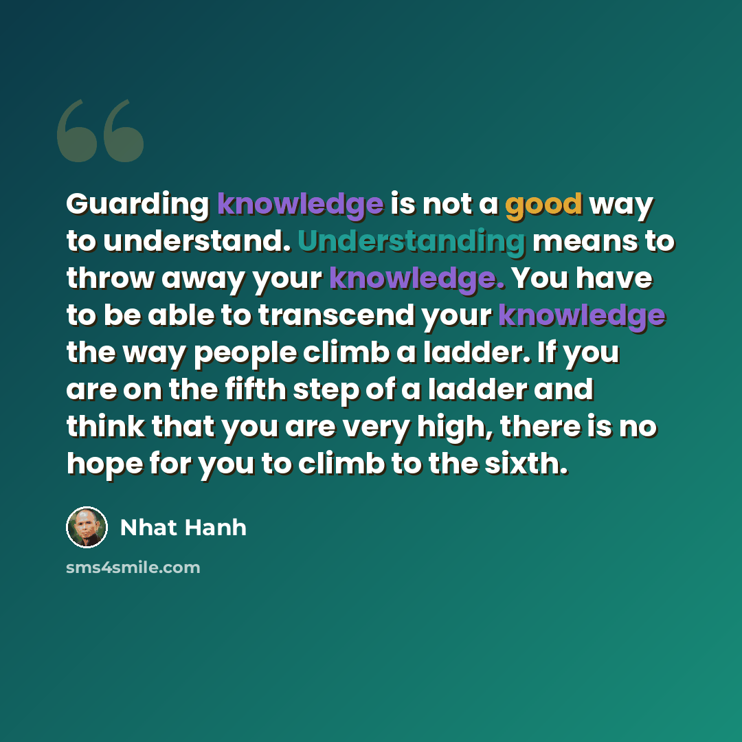 “Guarding knowledge is not a good way to understand. Understanding means to throw away your knowledge. You have to be able to transcend your knowledge the way people climb a ladder. If you are on the fifth step of a ladder and think that you are very high, there is no hope for you to climb to the…” quote by Nhat Hanh