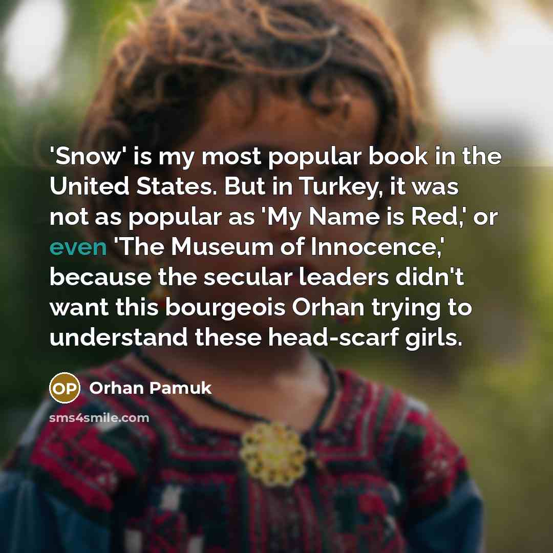 “'Snow' is my most popular book in the United States. But in Turkey, it was not as popular as 'My Name is Red,' or even 'The Museum of Innocence,' because the secular leaders didn't want this bourgeois Orhan trying to understand these head-scarf girls.” quote by Orhan Pamuk