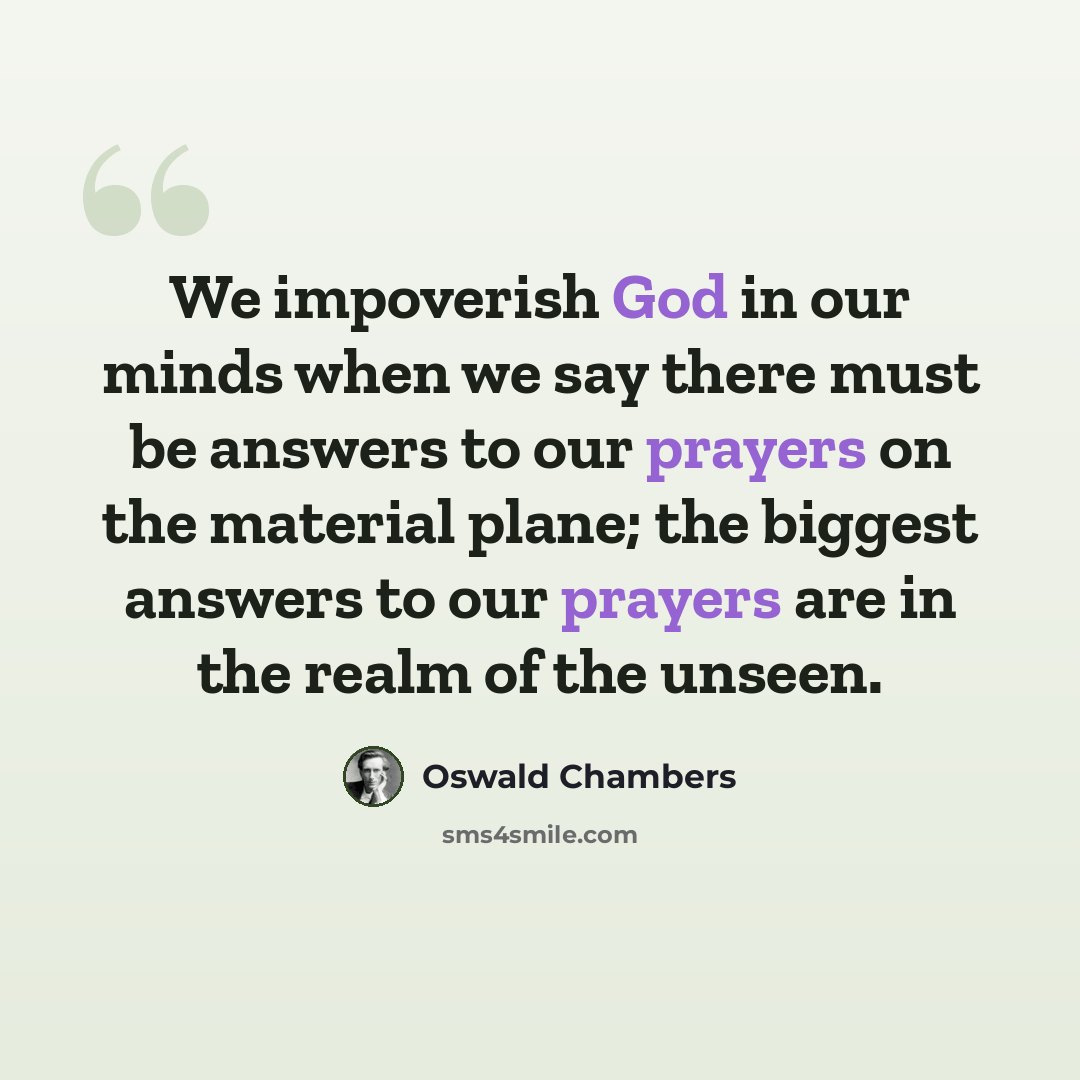 “We impoverish God in our minds when we say there must be answers to our prayers on the material plane; the biggest answers to our prayers are in the realm of the unseen.” quote by Oswald Chambers