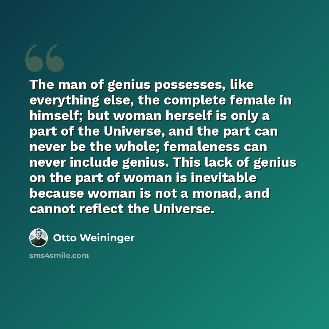 “The man of genius possesses, like everything else, the complete female in himself; but woman herself is only a part of the Universe, and the part can never be the whole; femaleness can never include genius. This lack of genius on the part of woman is inevitable because woman is not a monad, and…” quote by Otto Weininger