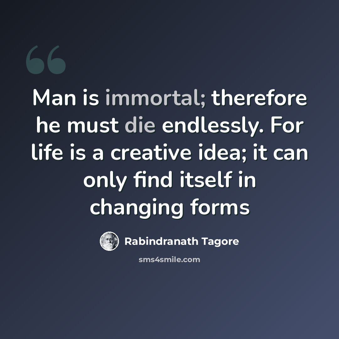 “Man is immortal; therefore he must die endlessly. For life is a creative idea; it can only find itself in changing forms” quote by Rabindranath Tagore