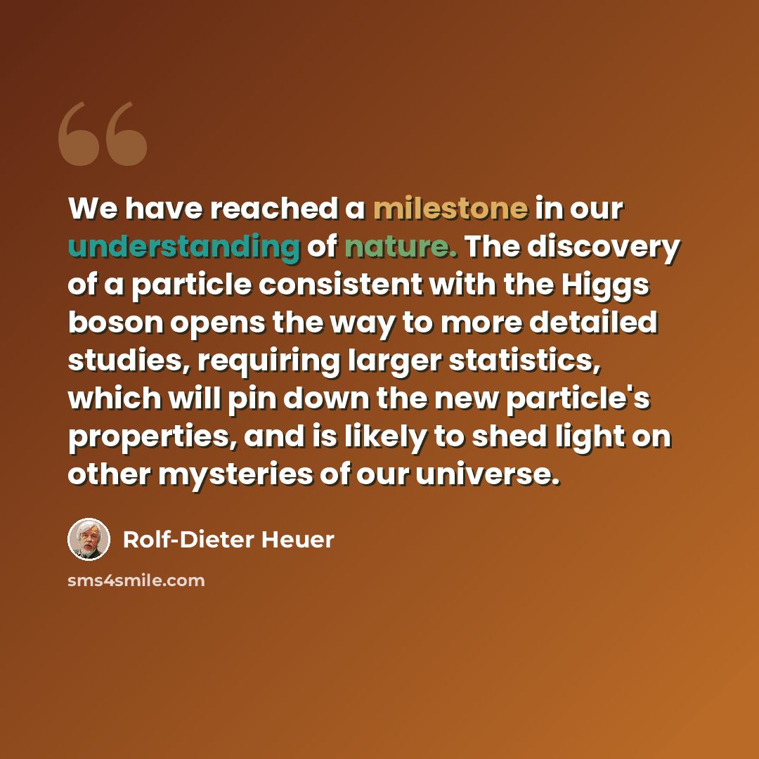 “We have reached a milestone in our understanding of nature. The discovery of a particle consistent with the Higgs boson opens the way to more detailed studies, requiring larger statistics, which will pin down the new particle's properties, and is likely to shed light on other mysteries of our…” quote by Rolf-Dieter Heuer
