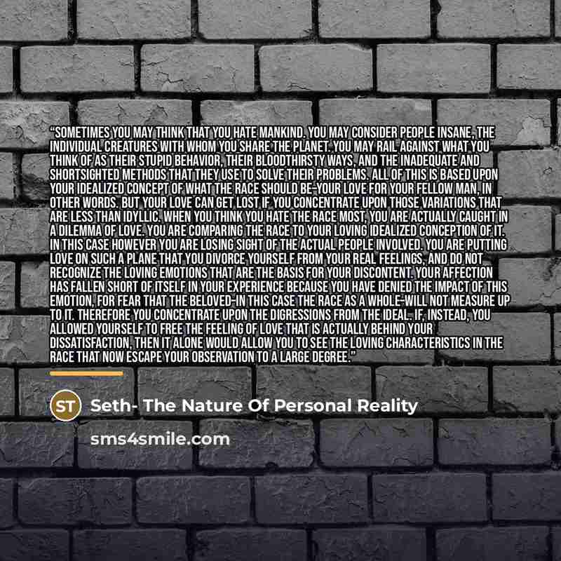 “Sometimes you may think that you hate mankind. You may consider people insane, the individual creatures with whom you share the planet. You may rail against what you think of as their stupid behavior, their bloodthirsty ways, and the inadequate and shortsight­ed methods that they use to solve…” quote by Seth- The Nature Of Personal Reality