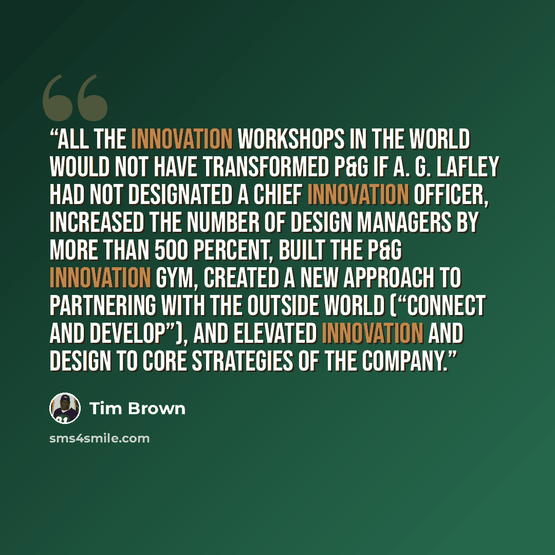 “All the innovation workshops in the world would not have transformed P&G if A. G. Lafley had not designated a chief innovation officer, increased the number of design managers by more than 500 percent, built the P&G Innovation Gym, created a new approach to partnering with the outside world…” quote by Tim Brown