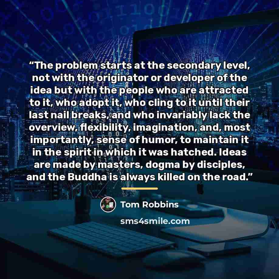 “The problem starts at the secondary level, not with the originator or developer of the idea but with the people who are attracted to it, who adopt it, who cling to it until their last nail breaks, and who invariably lack the overview, flexibility, imagination, and, most importantly, sense of…” quote by Tom Robbins