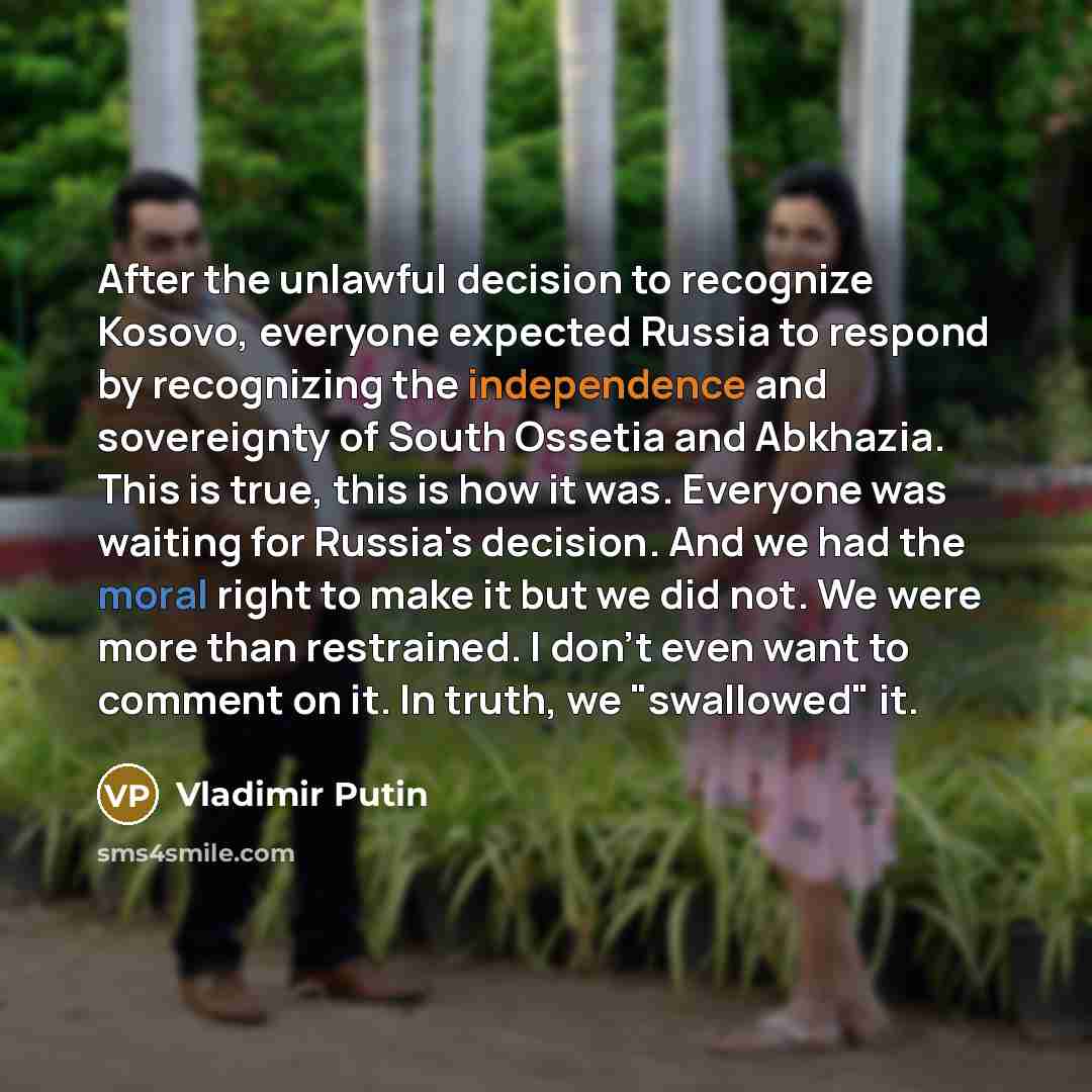 “After the unlawful decision to recognize Kosovo, everyone expected Russia to respond by recognizing the independence and sovereignty of South Ossetia and Abkhazia. This is true, this is how it was. Everyone was waiting for Russia's decision. And we had the moral right to make it but we did not. We…” quote by Vladimir Putin