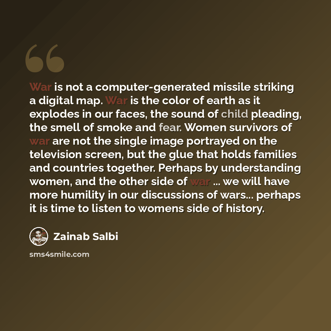 “War is not a computer-generated missile striking a digital map. War is the color of earth as it explodes in our faces, the sound of child pleading, the smell of smoke and fear. Women survivors of war are not the single image portrayed on the television screen, but the glue that holds families and…” quote by Zainab Salbi