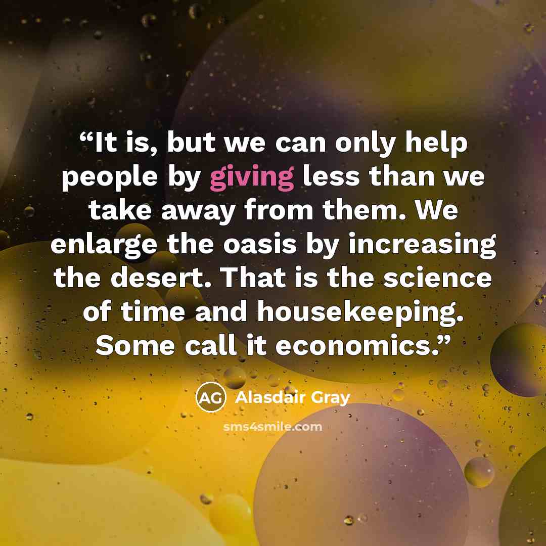 “It is, but we can only help people by giving less than we take away from them. We enlarge the oasis by increasing the desert. That is the science of time and housekeeping. Some call it economics.” quote by Alasdair Gray