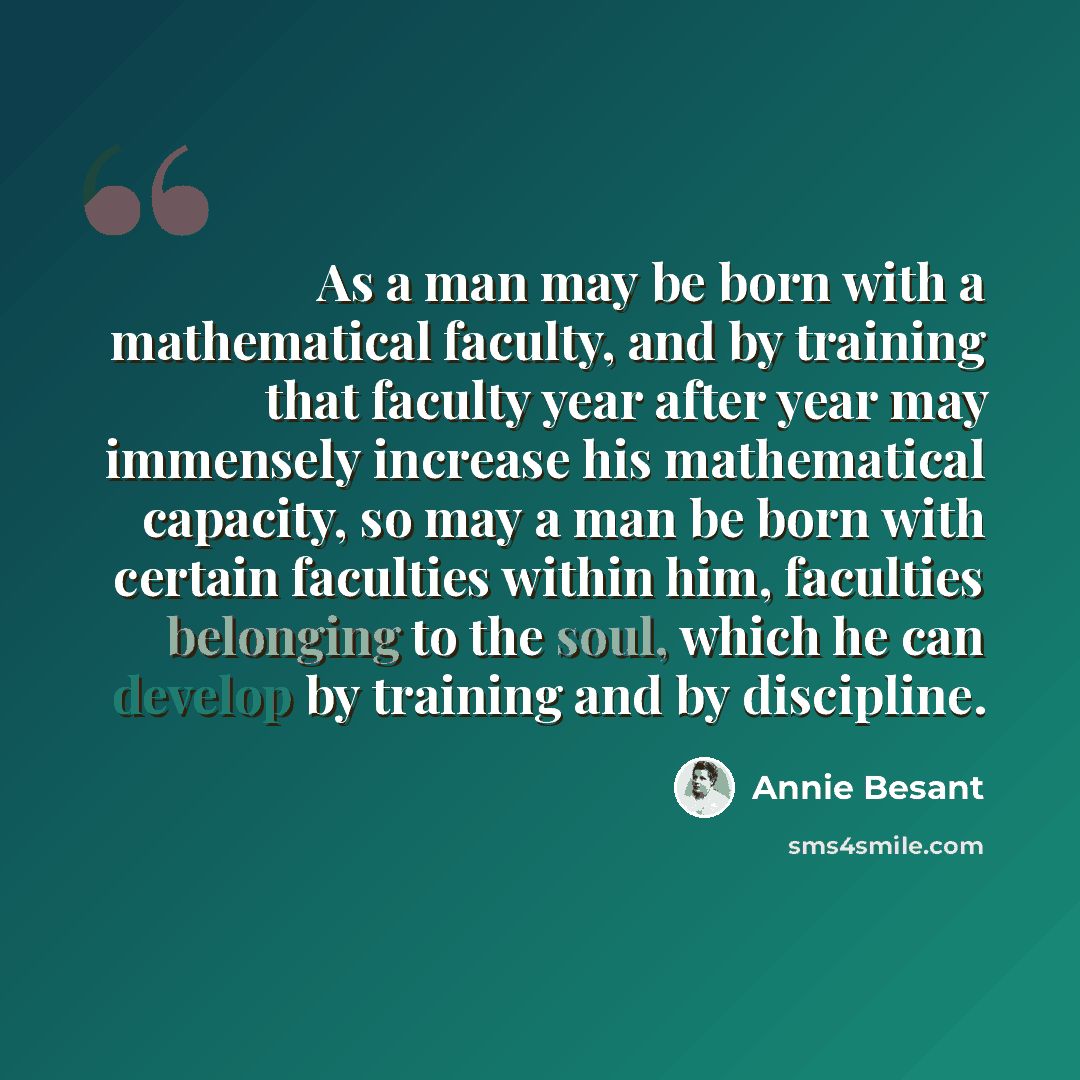 “As a man may be born with a mathematical faculty, and by training that faculty year after year may immensely increase his mathematical capacity, so may a man be born with certain faculties within him, faculties belonging to the soul, which he can develop by training and by discipline.” quote by Annie Besant