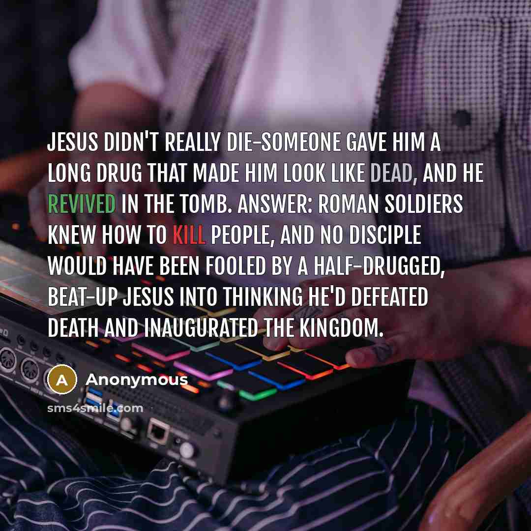 “Jesus didn't really die-someone gave him a long drug that made him look like dead, and he revived in the tomb. Answer: Roman soldiers knew how to kill people, and no disciple would have been fooled by a half-drugged, beat-up Jesus into thinking he'd defeated death and inaugurated the kingdom.” quote by Anonymous