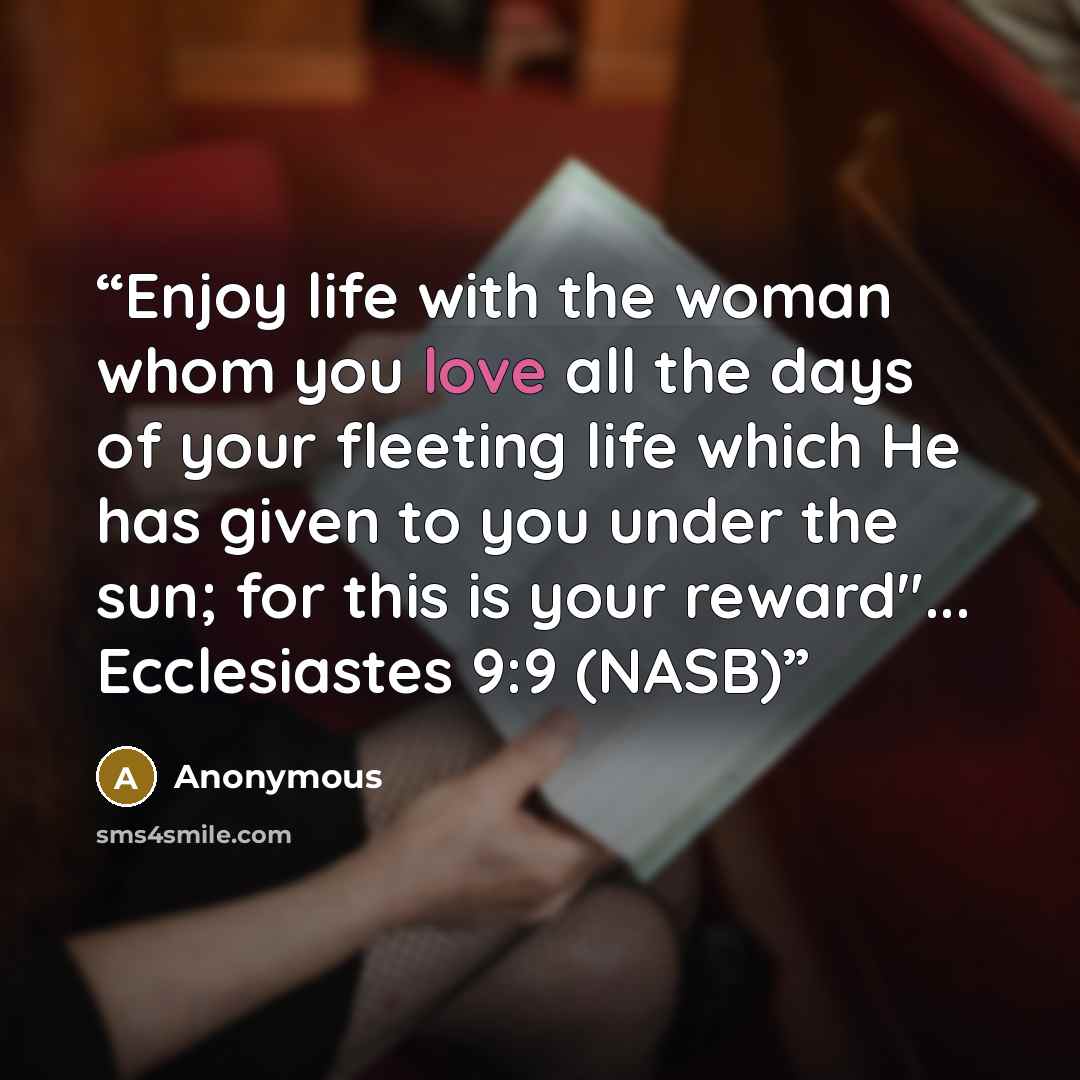 “Enjoy life with the woman whom you love all the days of your fleeting life which He has given to you under the sun; for this is your reward"... Ecclesiastes 9:9 (NASB)” quote by Anonymous