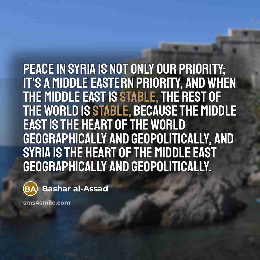 “Peace in Syria is not only our priority; it's a Middle Eastern priority, and when the Middle East is stable, the rest of the world is stable, because the Middle East is the heart of the world geographically and geopolitically, and Syria is the heart of the Middle East geographically and…” quote by Bashar al-Assad