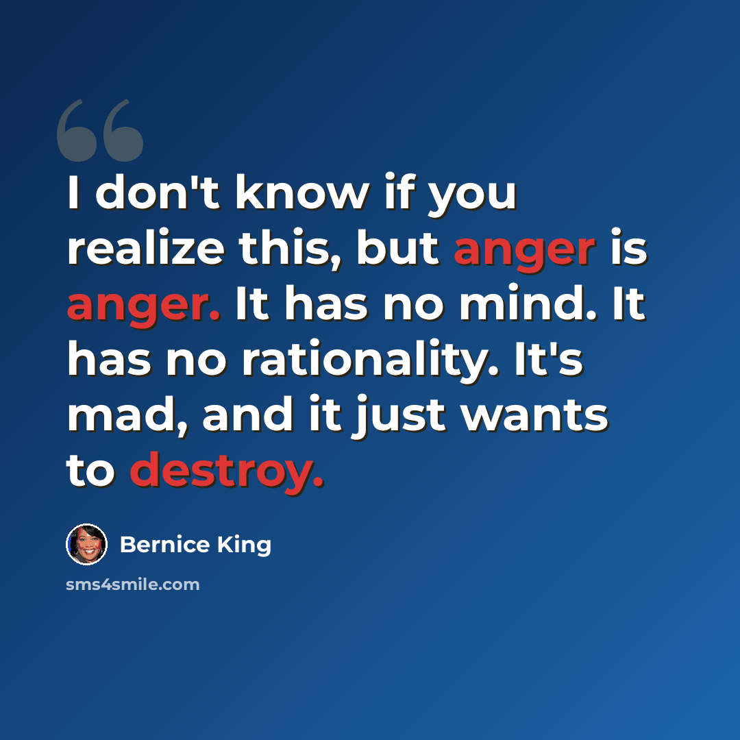“I don't know if you realize this, but anger is anger. It has no mind. It has no rationality. It's mad, and it just wants to destroy.” quote by Bernice King