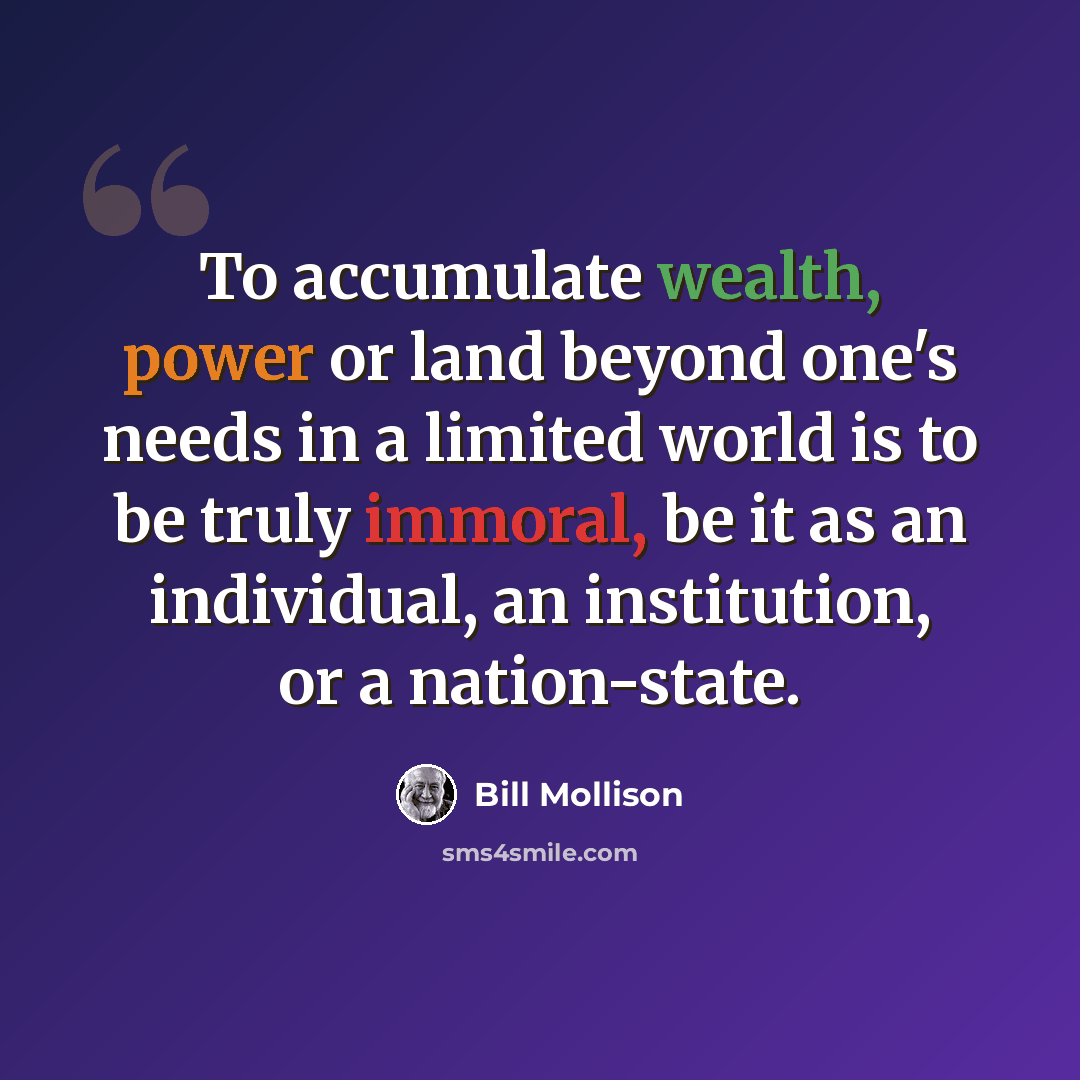“To accumulate wealth, power or land beyond one's needs in a limited world is to be truly immoral, be it as an individual, an institution, or a nation-state.” quote by Bill Mollison
