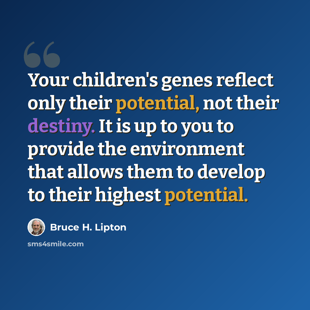 “Your children's genes reflect only their potential, not their destiny. It is up to you to provide the environment that allows them to develop to their highest potential.” quote by Bruce H. Lipton