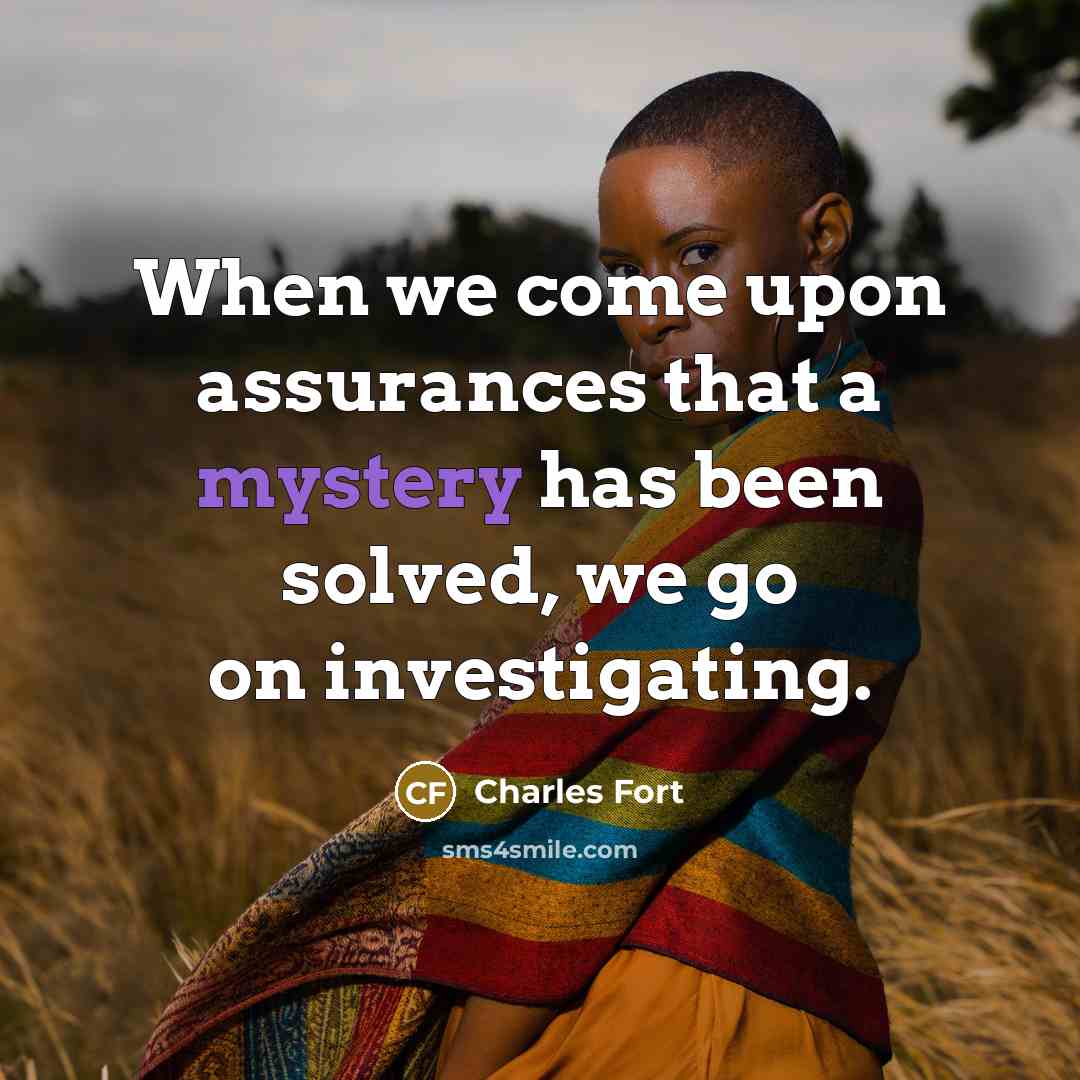 “When we come upon assurances that a mystery has been solved, we go on investigating.” quote by Charles Fort
