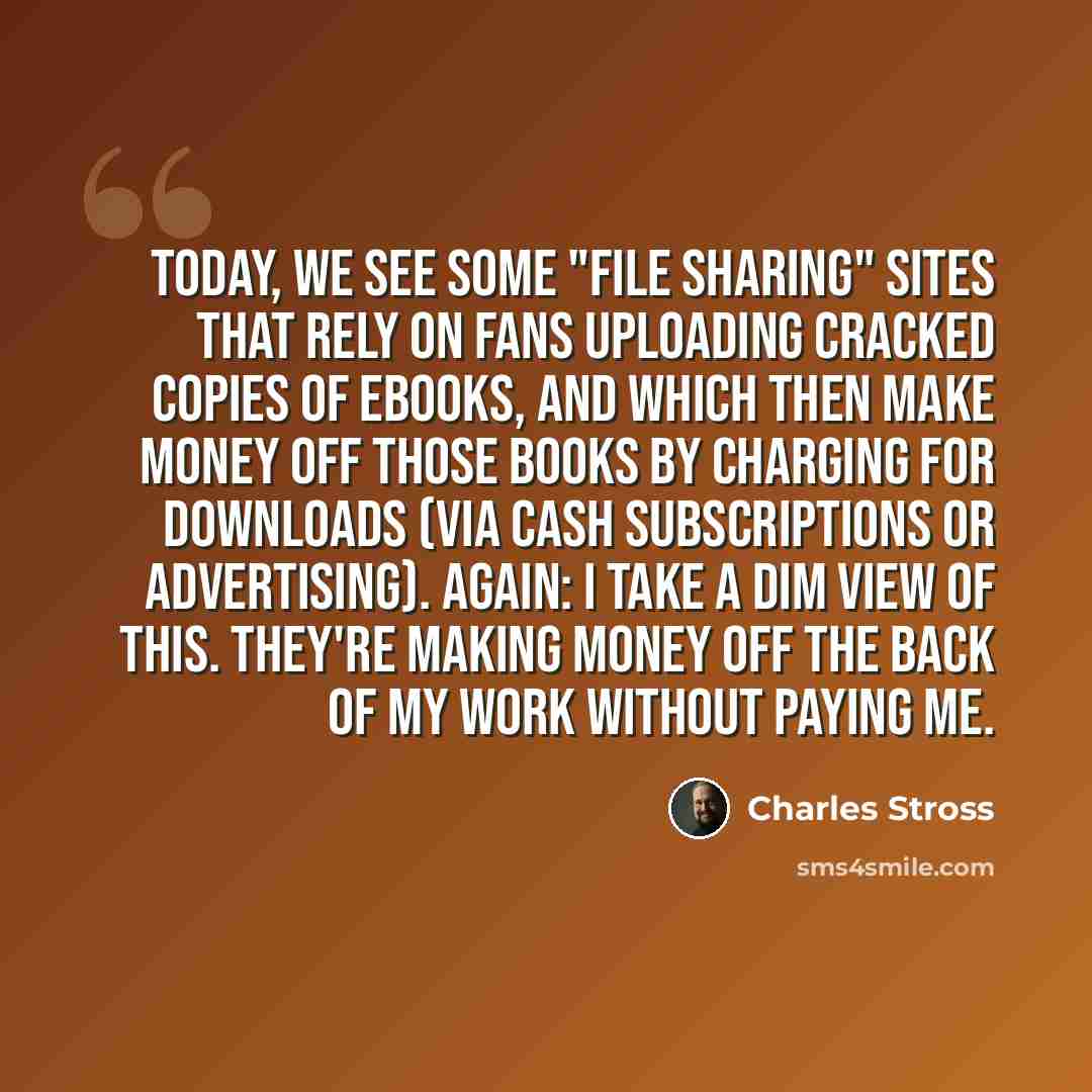 “Today, we see some "file sharing" sites that rely on fans uploading cracked copies of ebooks, and which then make money off those books by charging for downloads (via cash subscriptions or advertising). Again: I take a dim view of this. They're making money off the back of my work without paying me.” quote by Charles Stross