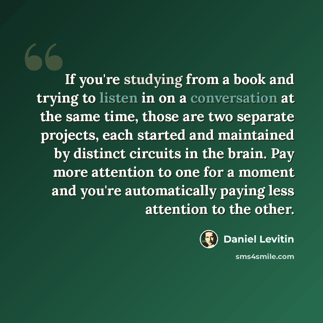 “If you're studying from a book and trying to listen in on a conversation at the same time, those are two separate projects, each started and maintained by distinct circuits in the brain. Pay more attention to one for a moment and you're automatically paying less attention to the other.” quote by Daniel Levitin