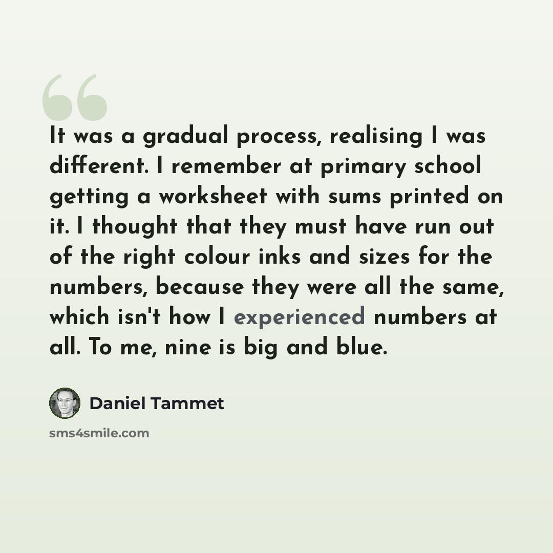“It was a gradual process, realising I was different. I remember at primary school getting a worksheet with sums printed on it. I thought that they must have run out of the right colour inks and sizes for the numbers, because they were all the same, which isn't how I experienced numbers at all. To…” quote by Daniel Tammet