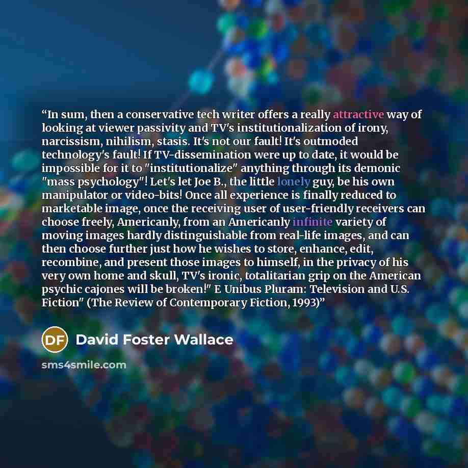 “In sum, then a conservative tech writer offers a really attractive way of looking at viewer passivity and TV's institutionalization of irony, narcissism, nihilism, stasis. It's not our fault! It's outmoded technology's fault! If TV-dissemination were up to date, it would be impossible for it to…” quote by David Foster Wallace