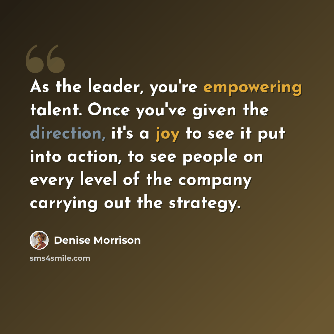 “As the leader, you're empowering talent. Once you've given the direction, it's a joy to see it put into action, to see people on every level of the company carrying out the strategy.” quote by Denise Morrison