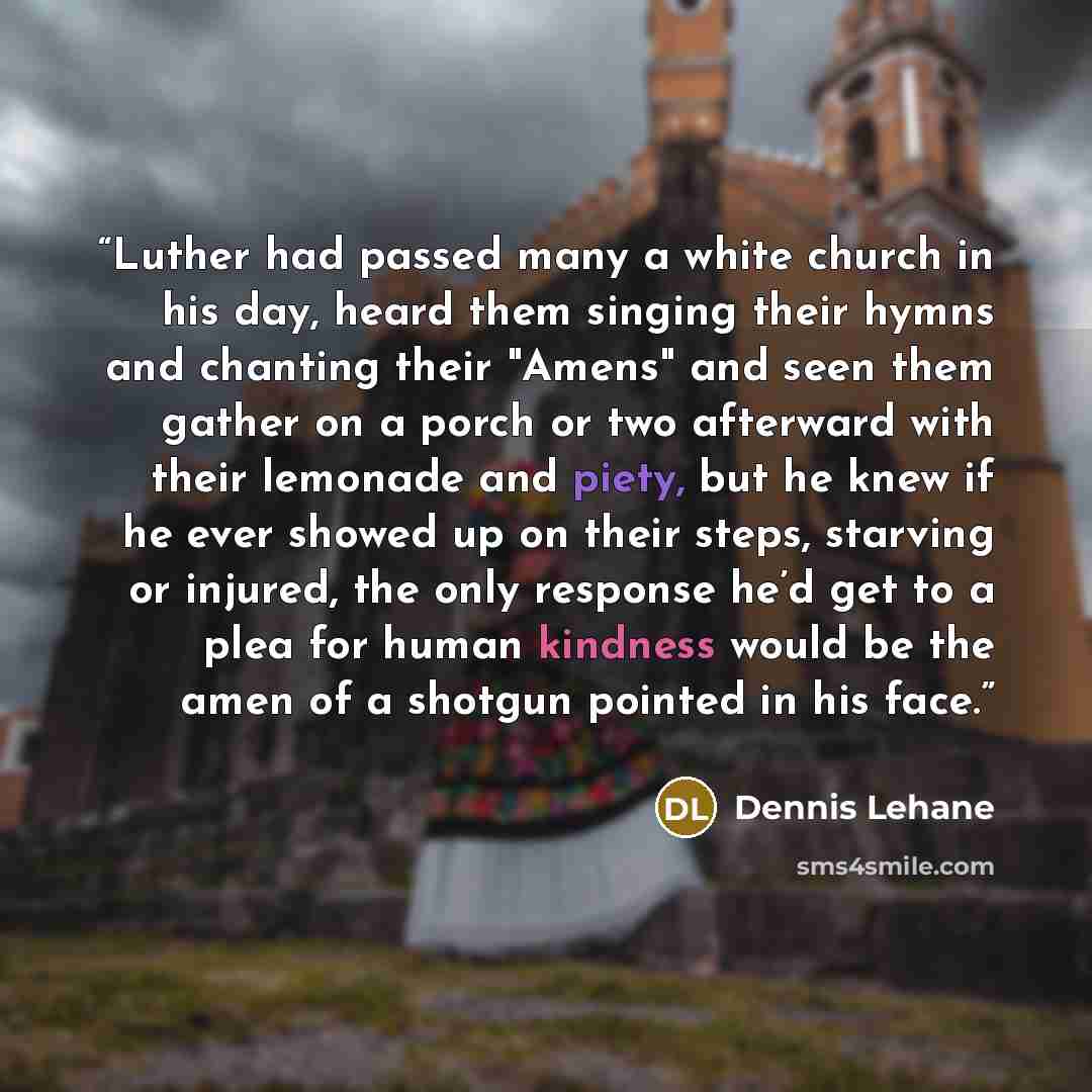 “Luther had passed many a white church in his day, heard them singing their hymns and chanting their "Amens" and seen them gather on a porch or two afterward with their lemonade and piety, but he knew if he ever showed up on their steps, starving or injured, the only response he’d get to a plea for…” quote by Dennis Lehane