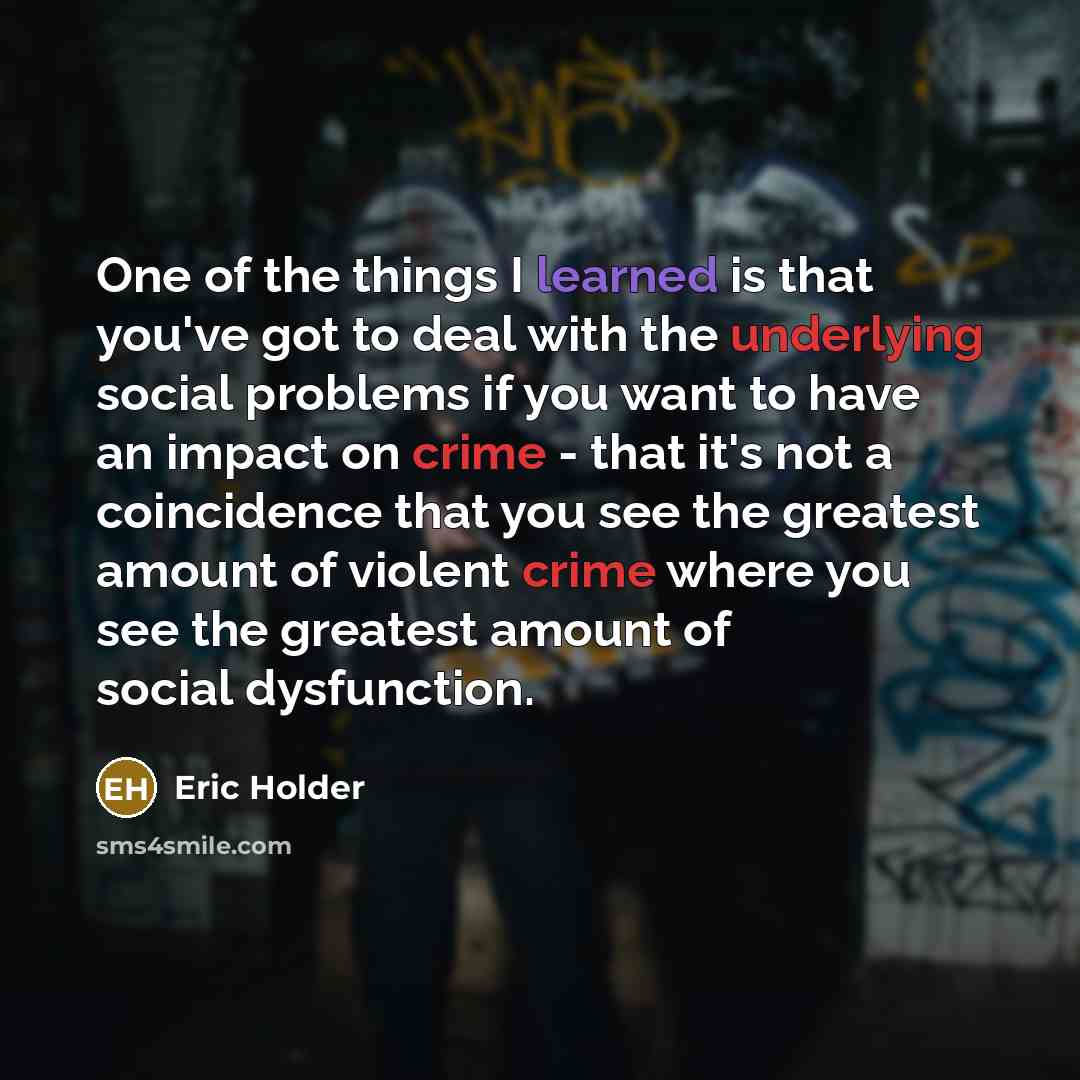 “One of the things I learned is that you've got to deal with the underlying social problems if you want to have an impact on crime - that it's not a coincidence that you see the greatest amount of violent crime where you see the greatest amount of social dysfunction.” quote by Eric Holder