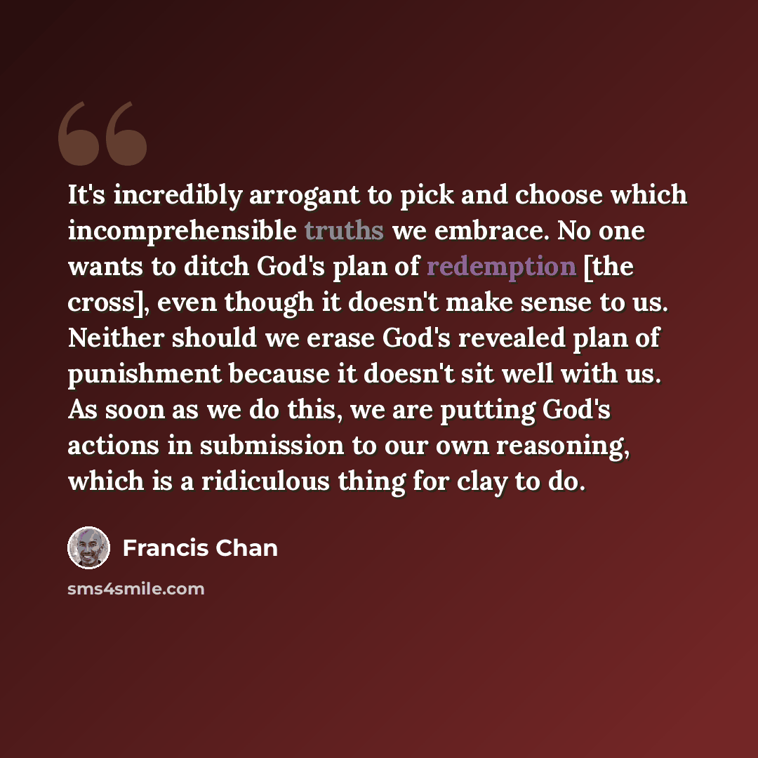 “It's incredibly arrogant to pick and choose which incomprehensible truths we embrace. No one wants to ditch God's plan of redemption [the cross], even though it doesn't make sense to us. Neither should we erase God's revealed plan of punishment because it doesn't sit well with us. As soon as we do…” quote by Francis Chan