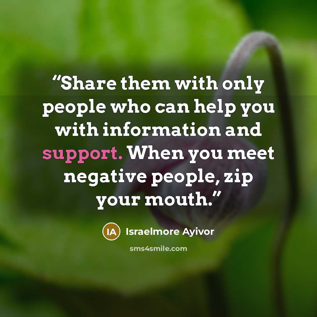 “Share them with only people who can help you with information and support. When you meet negative people, zip your mouth.” quote by Israelmore Ayivor